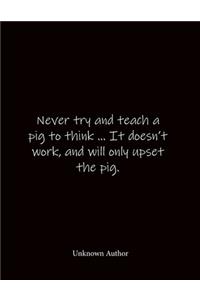 Never try and teach a pig to think ... It doesn't work, and will only upset the pig. Unknown Author