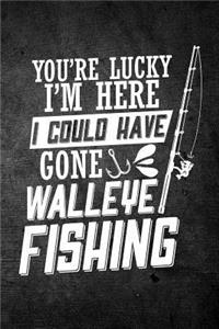 You're Lucky I'm Here I Could Have Gone Walleye Fishing