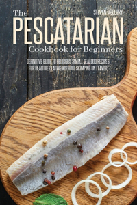 The Pescatarian Cookbook For Beginners: Definitive Guide To Delicious Simple Seafood Recipes For Healthier Eating Without Skimping On Flavor