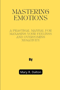 Mastering Emotions: A Practical Manual for Managing Your Feelings and Overcoming Negativity