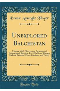 Unexplored Balūchistan: A Survey, with Observations Astronomical, Geographical, Botanical, Etc., of a Route Through Mekran, Bashkurd, Persia, Kurdistan, and Turkey (Classic Reprint)