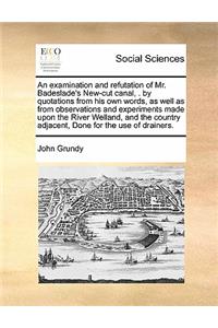 An Examination and Refutation of Mr. Badeslade's New-Cut Canal, . by Quotations from His Own Words, as Well as from Observations and Experiments Made Upon the River Welland, and the Country Adjacent, Done for the Use of Drainers.