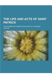 The Life and Acts of Saint Patrick; The Archbishop, Primate and Apostle of Ireland