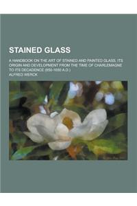 Stained Glass; A Handbook on the Art of Stained and Painted Glass, Its Origin and Development from the Time of Charlemagne to Its Decadence (850-1650