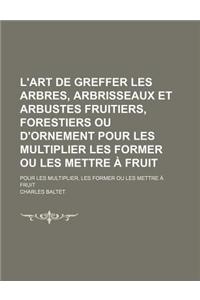 L'Art de Greffer Les Arbres, Arbrisseaux Et Arbustes Fruitiers, Forestiers Ou D'Ornement Pour Les Multiplier Les Former Ou Les Mettre a Fruit; Pour Les Multiplier, Les Former Ou Les Mettre a Fruit