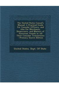 The United States Consul's Manual: A Practical Guide for Consular Officers, and Also for Merchants, Shipowners, and Masters of American Vessels in All Their Consular Transactions - Primary Source Edition: A Practical Guide for Consular Officers, and Also for Merchants, Shipowners, and Masters of American Vessels in All Their Consular Transactions - Pr