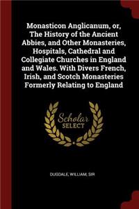 Monasticon Anglicanum, or, The History of the Ancient Abbies, and Other Monasteries, Hospitals, Cathedral and Collegiate Churches in England and Wales. With Divers French, Irish, and Scotch Monasteries Formerly Relating to England