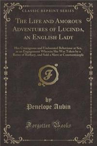 The Life and Amorous Adventures of Lucinda, an English Lady: Her Courageous and Undaunted Behaviour at Sea, in an Engagement Wherein She Was Taken by a Rover of Barbary, and Sold a Slave at Constantinople (Classic Reprint)