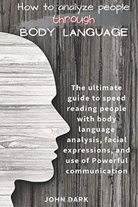 How to Analyze People Through Body Language: The ultimate guide to speed reading people with body language analysis, facial expressions, and use of Powerful communication.