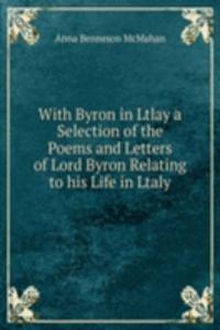 With Byron in Ltlay a Selection of the Poems and Letters of Lord Byron Relating to his Life in Ltaly