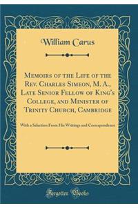 Memoirs of the Life of the Rev. Charles Simeon, M. A., Late Senior Fellow of King's College, and Minister of Trinity Church, Cambridge: With a Selection from His Writings and Correspondence (Classic Reprint)