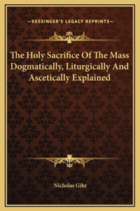 Holy Sacrifice Of The Mass Dogmatically, Liturgically And Ascetically Explained