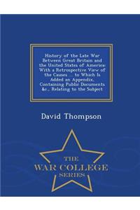 History of the Late War Between Great Britain and the United States of America: With a Retrospective View of the Causes ... to Which Is Added an Appendix, Containing Public Documents &C., Relating to the Subject - War College Series