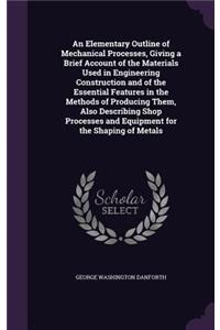 An Elementary Outline of Mechanical Processes, Giving a Brief Account of the Materials Used in Engineering Construction and of the Essential Features in the Methods of Producing Them, Also Describing Shop Processes and Equipment for the Shaping of