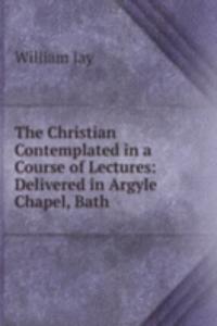 Christian Contemplated in a Course of Lectures: Delivered in Argyle Chapel, Bath