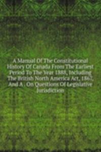 Manual Of The Constitutional History Of Canada From The Earliest Period To The Year 1888, Including The British North America Act, 1867, And A . On Questions Of Legislative Jurisdiction