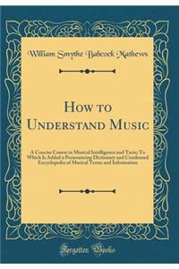 How to Understand Music: A Concise Course in Musical Intelligence and Taste; To Which Is Added a Pronouncing Dictionary and Condensed Encyclopedia of Musical Terms and Information (Classic Reprint)