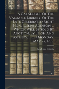 Catalogue Of The Valuable Library, Of The Late Celebrated Right Hon. Joseph Addison, ... Which Will Be Sold By Auction, By Leigh And Sotheby, ... On Monday, May 27, 1799,