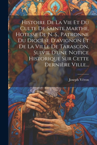 Histoire De La Vie Et Du Culte De Sainte Marthe, Hotesse De N. S., Patronne Du Diocèse D'avignon Et De La Ville De Tarascon, Suivie D'une Notice Historique Sur Cette Dernière Ville...