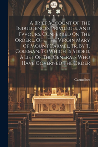 Brief Account Of The Indulgences, Privileges, And Favours, Conferred On The Order ... Of ... The Virgin Mary Of Mount Carmel, Tr. By T. Coleman. To Which Is Added, A List Of The Generals Who Have Governed The Order