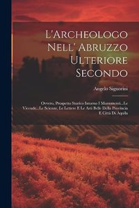 L'Archeologo Nell' Abruzzo Ulteriore Secondo: Ovvero, Prospetto Storico Intorno I Monumenti...Le Vicende...Le Scienze, Le Lettere E Le Arti Belle Della Provincia E Città Di Aquila