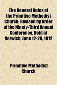 The General Rules of the Primitive Methodist Church; Revised by Order of the Ninety-Third Annual Conference, Held at Norwich, June 12-20, 1912