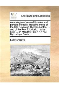 A catalogue of several libraries and parcels of books, including those of the late Reverend Thomas Ashton, ... and of the Rev. T. Liddel, ... to be sold, ... on Monday, Feb. 17, 1783. By Lockyer Davis, ...