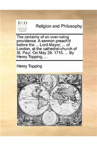 The Certainty of an Over-Ruling Providence. a Sermon Preach'd Before the ... Lord-Mayor, ... of London, at the Cathedral-Church of St. Paul. on May 29. 1715. ... by Henry Topping, ...