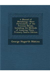 Manual of Metallurgy: More Particularly of the Precious Metals, Including the Methods of Assaying Them