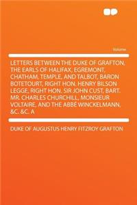 Letters Between the Duke of Grafton, the Earls of Halifax, Egremont, Chatham, Temple, and Talbot, Baron Botetourt, Right Hon. Henry Bilson Legge, Right Hon. Sir John Cust, Bart. Mr. Charles Churchill, Monsieur Voltaire, and the ABBE Winckelmann, &C