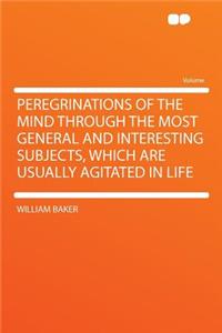 Peregrinations of the Mind Through the Most General and Interesting Subjects, Which Are Usually Agitated in Life