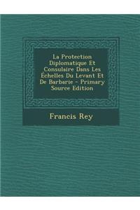 La Protection Diplomatique Et Consulaire Dans Les Echelles Du Levant Et de Barbarie - Primary Source Edition