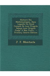 Histoire Des Mathematiques, Dans Laquelle on Rend Compte de Leur Progres Depuis Leur Origine Jusqu' a Nos Jours... - Primary Source Edition