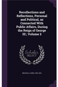 Recollections and Reflections, Personal and Political, as Connected with Public Affairs, During the Reign of George III.; Volume 2