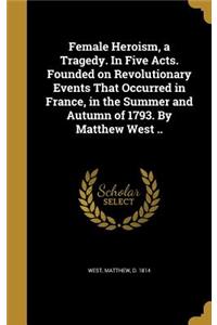 Female Heroism, a Tragedy. In Five Acts. Founded on Revolutionary Events That Occurred in France, in the Summer and Autumn of 1793. By Matthew West ..