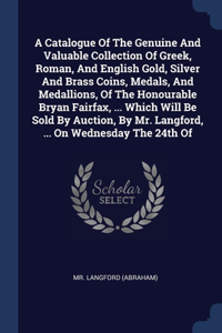 A Catalogue Of The Genuine And Valuable Collection Of Greek, Roman, And English Gold, Silver And Brass Coins, Medals, And Medallions, Of The Honourable Bryan Fairfax, ... Which Will Be Sold By Auction, By Mr. Langford, ... On Wednesday The 24th Of