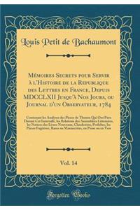 MÃ©moires Secrets Pour Servir Ã? l'Histoire de la Republique Des Lettres En France, Depuis MDCCLXII Jusqu'Ã  Nos Jours, Ou Journal d'Un Observateur, 1784, Vol. 14: Contenant Les Analyses Des Pieces de Theatre Qui Ont Paru Durant CET Intervalle, Les