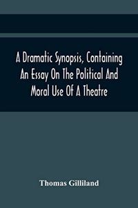 A Dramatic Synopsis, Containing An Essay On The Political And Moral Use Of A Theatre; Involving Remarks On The Dramatic Writers Of The Present Day, And Strictures On The Performers Of The Two Theatres
