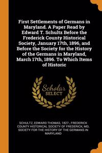 First Settlements of Germans in Maryland. A Paper Read by Edward T. Schultz Before the Frederick County Historical Society, January 17th, 1896, and Before the Society for the History of the Germans in Maryland, March 17th, 1896. To Which Items of H