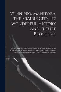 Winnipeg, Manitoba, the Prairie City, Its Wonderful History and Future Prospects [microform]