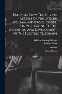 Extracts From The Private Letters Of The Late Sir William Fothergill Cooke, 1836-39, Relating To The Invention And Development Of The Electric Telegraph