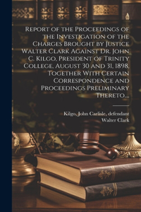 Report of the Proceedings of the Investigation of the Charges Brought by Justice Walter Clark Against Dr. John C. Kilgo, President of Trinity College, August 30 and 31, 1898, Together With Certain Correspondence and Proceedings Preliminary Thereto.
