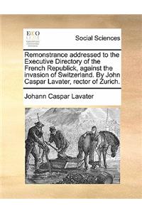 Remonstrance Addressed to the Executive Directory of the French Republick, Against the Invasion of Switzerland. by John Caspar Lavater, Rector of Zurich.