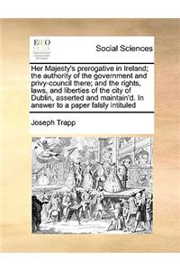 Her Majesty's Prerogative in Ireland; The Authority of the Government and Privy-Council There; And the Rights, Laws, and Liberties of the City of Dublin, Asserted and Maintain'd. in Answer to a Paper Falsly Intituled