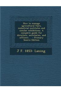 How to Manage Agricultural Fairs, Industrial Institutes and Similar Exhibitions. a Complete Guide for Directors, Secretaries, and Officers ..