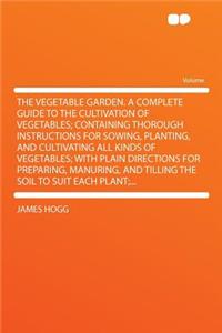 The Vegetable Garden. a Complete Guide to the Cultivation of Vegetables; Containing Thorough Instructions for Sowing, Planting, and Cultivating All Kinds of Vegetables; With Plain Directions for Preparing, Manuring, and Tilling the Soil to Suit Eac