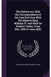 Reform act, 1832; the Correspondence of the Late Earl Grey With His Majesty King William IV. and With Sir Herbert Taylor, From Nov. 1830 to June 1832;