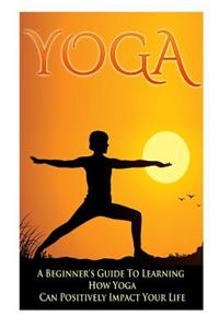 Yoga - A Beginner's Guide to Learning How Yoga Can Positively Impact Your Life