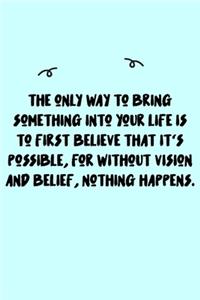 The only way to bring something into your life is to first believe that it's possible, for without vision and belief, nothing happens. Journal