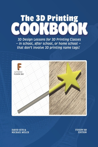 3D Printing Cookbook: Fusion 360 Edition: 3D Design Lessons for 3D Printing Classes - in school, after school, or homeschool - that don't involve 3D printing name tags!